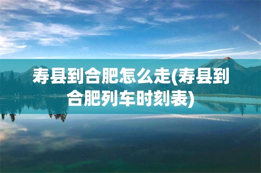 寿县到合肥怎么走(寿县到合肥列车时刻表)