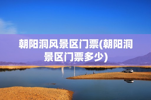 朝阳洞风景区门票(朝阳洞景区门票多少)
