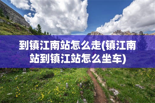 到镇江南站怎么走(镇江南站到镇江站怎么坐车)