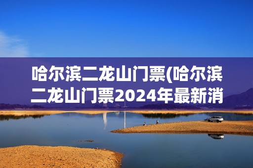 哈尔滨二龙山门票(哈尔滨二龙山门票2024年最新消息)