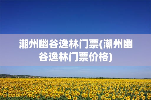 潮州幽谷逸林门票(潮州幽谷逸林门票价格)