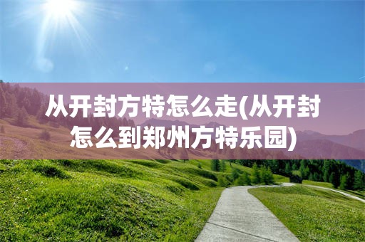 从开封方特怎么走(从开封怎么到郑州方特乐园)