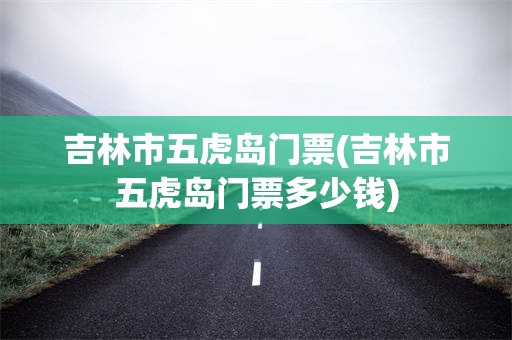 吉林市五虎岛门票(吉林市五虎岛门票多少钱)
