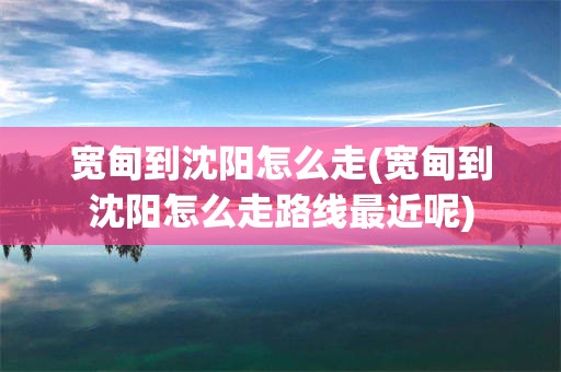 宽甸到沈阳怎么走(宽甸到沈阳怎么走路线最近呢)