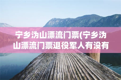 宁乡沩山漂流门票(宁乡沩山漂流门票退役军人有没有优惠)