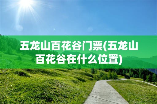 五龙山百花谷门票(五龙山百花谷在什么位置)