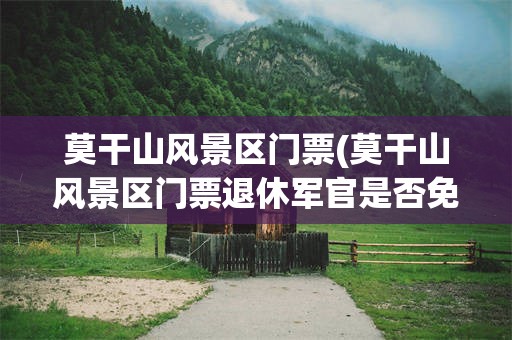 莫干山风景区门票(莫干山风景区门票退休军官是否免票)