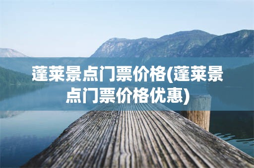 蓬莱景点门票价格(蓬莱景点门票价格优惠)
