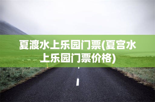 夏渡水上乐园门票(夏宫水上乐园门票价格)