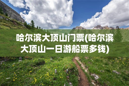 哈尔滨大顶山门票(哈尔滨大顶山一日游船票多钱)