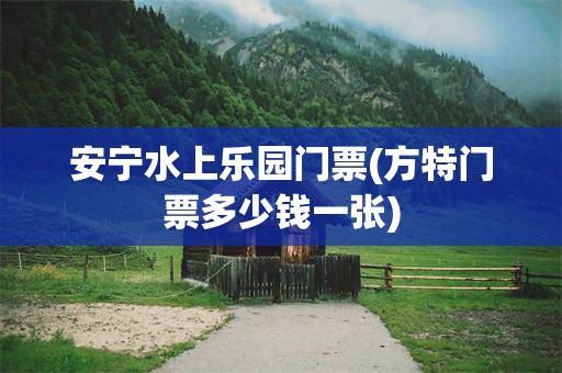 安宁水上乐园门票(方特门票多少钱一张)