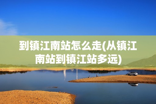 到镇江南站怎么走(从镇江南站到镇江站多远)