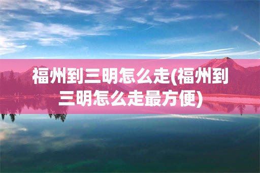 福州到三明怎么走(福州到三明怎么走最方便)
