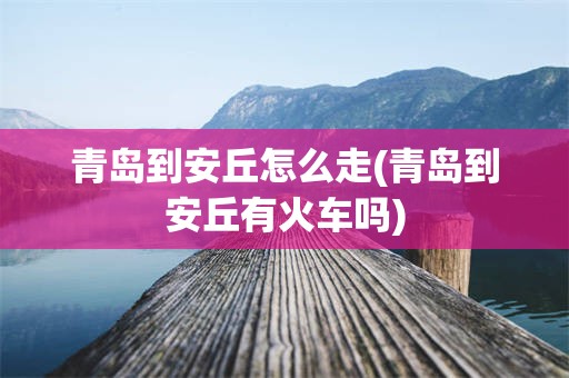 青岛到安丘怎么走(青岛到安丘有火车吗)