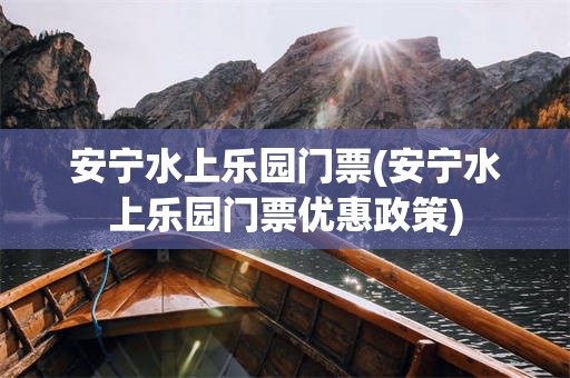 安宁水上乐园门票(安宁水上乐园门票优惠政策)