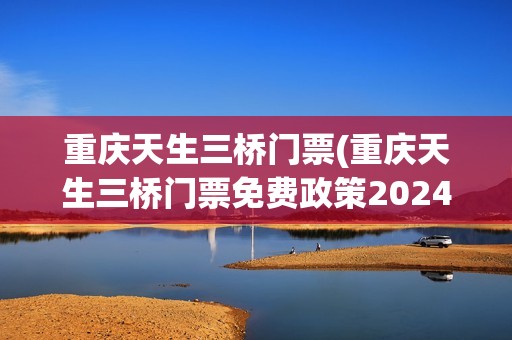 重庆天生三桥门票(重庆天生三桥门票免费政策2024年)