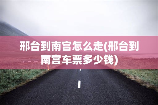 邢台到南宫怎么走(邢台到南宫车票多少钱)