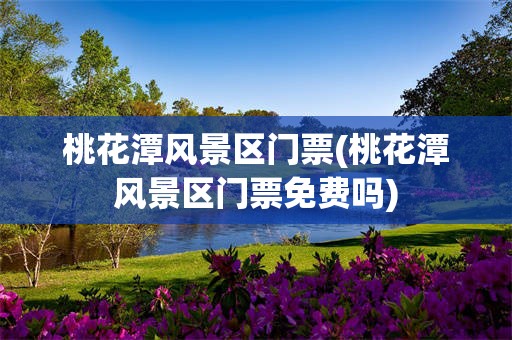 桃花潭风景区门票(桃花潭风景区门票免费吗)