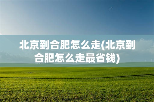 北京到合肥怎么走(北京到合肥怎么走最省钱)
