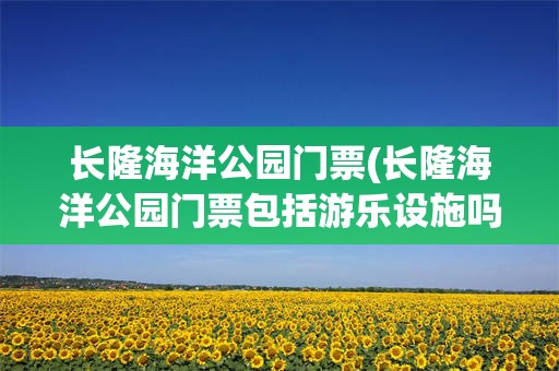 长隆海洋公园门票(长隆海洋公园门票包括游乐设施吗多少钱)