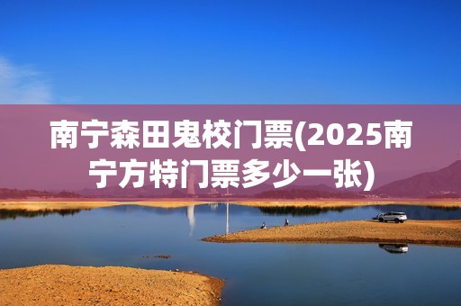 南宁森田鬼校门票(2025南宁方特门票多少一张)
