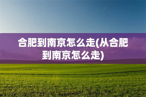 合肥到南京怎么走(从合肥到南京怎么走)