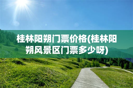 桂林阳朔门票价格(桂林阳朔风景区门票多少呀)