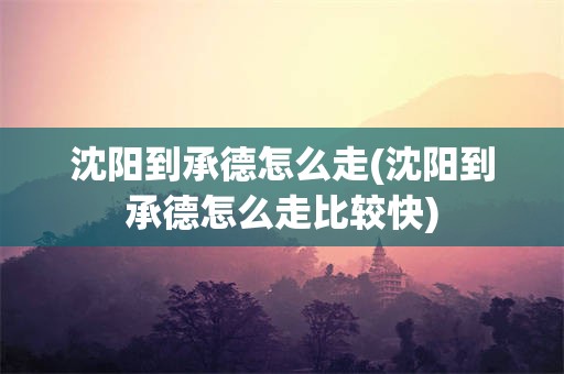 沈阳到承德怎么走(沈阳到承德怎么走比较快)