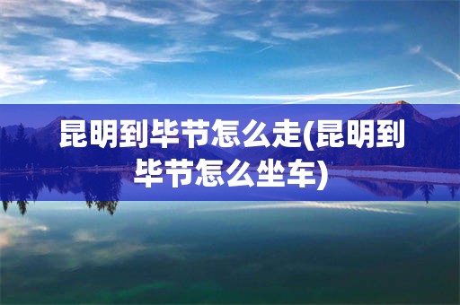 昆明到毕节怎么走(昆明到毕节怎么坐车)