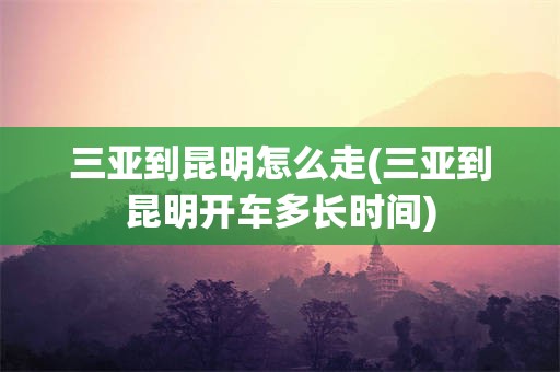 三亚到昆明怎么走(三亚到昆明开车多长时间)