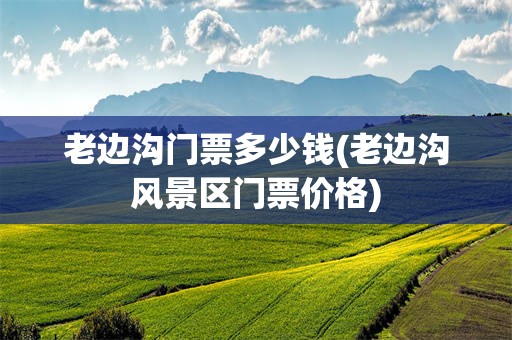 老边沟门票多少钱(老边沟风景区门票价格)