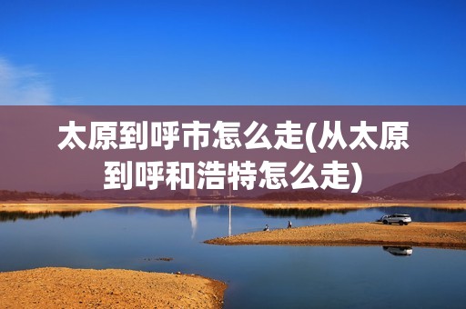 太原到呼市怎么走(从太原到呼和浩特怎么走)
