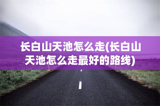 长白山天池怎么走(长白山天池怎么走最好的路线)