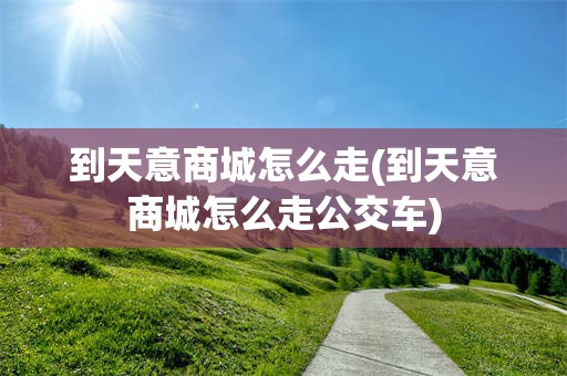 到天意商城怎么走(到天意商城怎么走公交车)