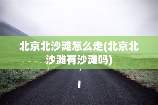 北京北沙滩怎么走(北京北沙滩有沙滩吗)