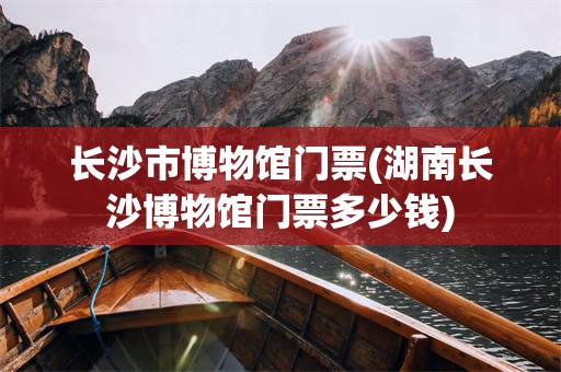 长沙市博物馆门票(湖南长沙博物馆门票多少钱)