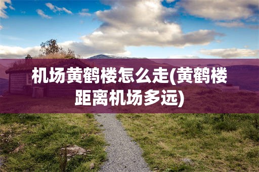 机场黄鹤楼怎么走(黄鹤楼距离机场多远)