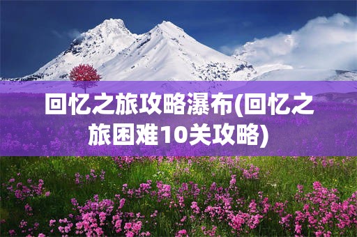 回忆之旅攻略瀑布(回忆之旅困难10关攻略)