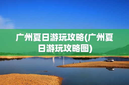 广州夏日游玩攻略(广州夏日游玩攻略图)