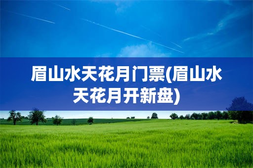 眉山水天花月门票(眉山水天花月开新盘)