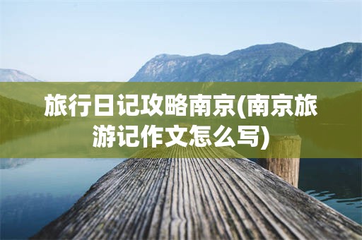 旅行日记攻略南京(南京旅游记作文怎么写)