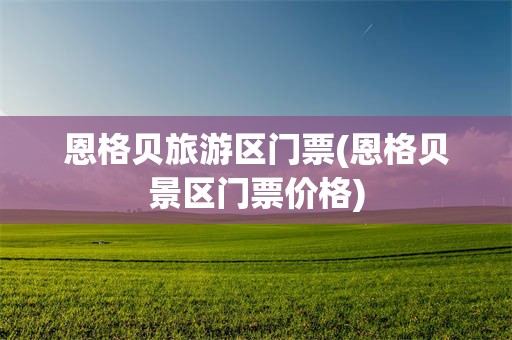恩格贝旅游区门票(恩格贝景区门票价格)