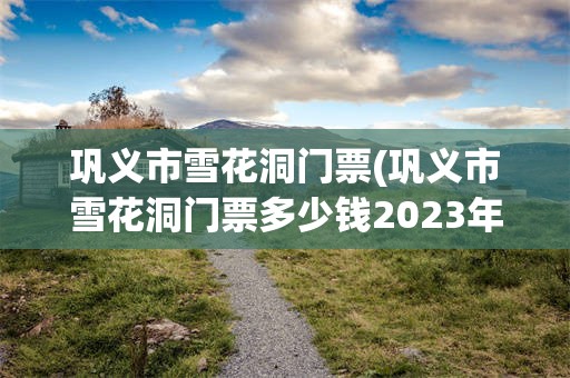 巩义市雪花洞门票(巩义市雪花洞门票多少钱2023年最新消息)