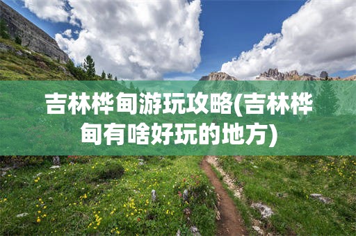 吉林桦甸游玩攻略(吉林桦甸有啥好玩的地方)