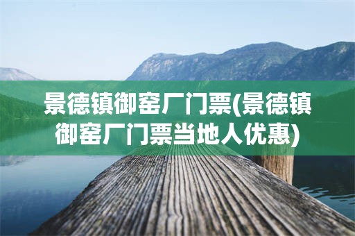 景德镇御窑厂门票(景德镇御窑厂门票当地人优惠)