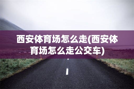西安体育场怎么走(西安体育场怎么走公交车)