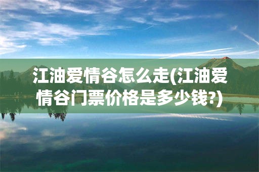 江油爱情谷怎么走(江油爱情谷门票价格是多少钱?)