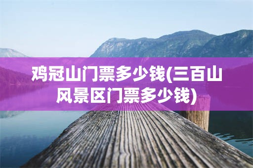 鸡冠山门票多少钱(三百山风景区门票多少钱)