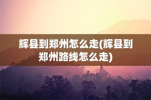 辉县到郑州怎么走(辉县到郑州路线怎么走)