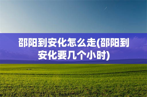 邵阳到安化怎么走(邵阳到安化要几个小时)